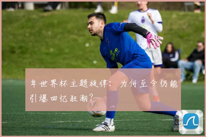 年世界杯主题旋律：为何至今仍能引爆回忆狂潮？