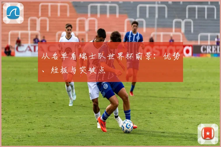 从名单看瑞士队世界杯前景：优势、短板与突破点