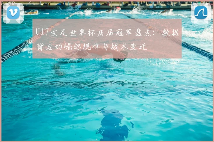 U17女足世界杯历届冠军盘点：数据背后的崛起规律与战术变迁