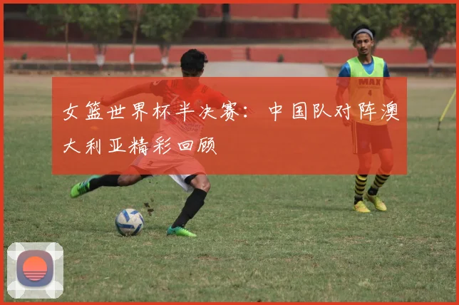 女篮世界杯半决赛:中国队对阵澳大利亚精彩回顾