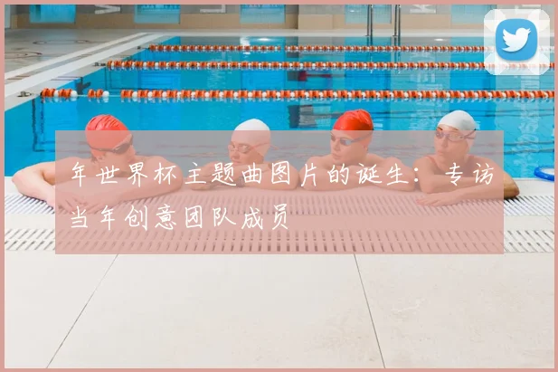 年世界杯主题曲图片的诞生：专访当年创意团队成员