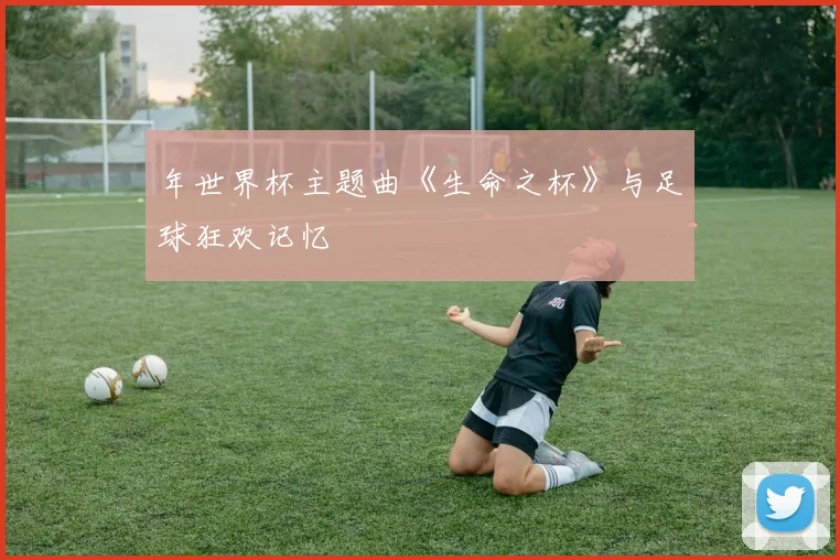 年世界杯主题曲《生命之杯》与足球狂欢记忆