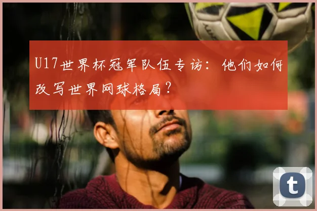 U17世界杯冠军队伍专访：他们如何改写世界网球格局？