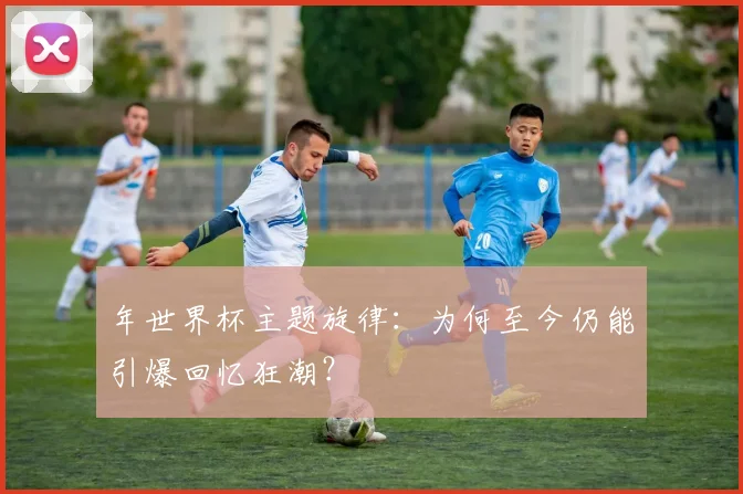 年世界杯主题旋律：为何至今仍能引爆回忆狂潮？