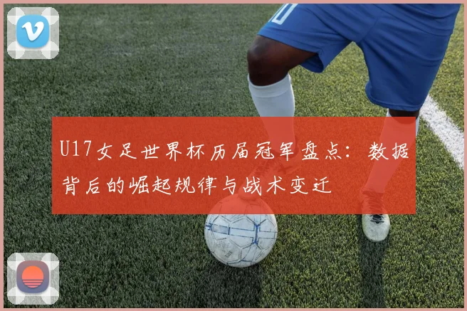 U17女足世界杯历届冠军盘点：数据背后的崛起规律与战术变迁