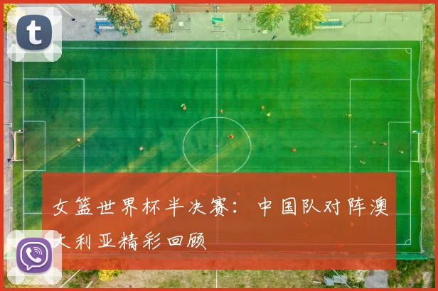 女篮世界杯半决赛：中国队对阵澳大利亚精彩回顾